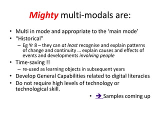 Mighty multi-modals are:
• Multi in mode and appropriate to the ‘main mode’
• “Historical”
   – Eg Yr 8 – they can at least recognise and explain patterns
     of change and continuity … explain causes and effects of
     events and developments involving people
• Time-saving !!
   – re-used as learning objects in subsequent years
• Develop General Capabilities related to digital literacies
• Do not require high levels of technology or
  technological skill.
                                  •  Samples coming up
 