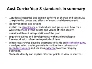 Aust Curric: Year 8 standards in summary
• …students recognise and explain patterns of change and continuity
  … explain the causes and effects of events and developments.
• identify motives and actions
• explain the significance of individuals and groups and how they
  were influenced by the beliefs and values of their society.
• describe different interpretations of the past.
• sequence events and developments within a chronological
  framework with reference to periods of time.
• When researching, develop questions to frame an historical inquiry.
  = analyse, select and organise information from primary and
  secondary sources and use it as evidence to answer inquiry
  questions.
• Students identify and explain different points of view in sources...
 