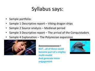 Syllabus says:
•   Sample portfolio:
•   Sample 1 Descriptive report – Viking dragon ships
•   Sample 2 Source analysis – Medieval period
•   Sample 3 Descriptive report – The arrival of the Conquistadors
•   Sample 4 Explanation – The Polynesian expansion

                          Zzzzzzzzzzzzzzzzzzzzzz !
                          BUT…all of these could
                          become part of a mighty
                          multi-modal
                          And generate more
                          engagement
 