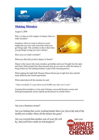 Making Mistakes
August 5, 2009

Why is it that we feel a degree of shame when we
make mistakes?

Somehow when we went to school we were
taught that you were only successful when you
got things right. The corollary to this is that when
you got things wrong you were a failure!

Have you ever made a mistake?

When you did, did you feel a degree of shame?

Shame is the reason why many mistakes get hidden and never brought into the open
and fixed. Often people bury them because they do not want to suffer the shame of
being found out, but making mistakes is part of the learning process.

When making the light bulb Thomas Edison did not get it right first time and did
many different and varied experiments.

When asked about all the mistakes he said:

“I have not failed. I’ve just discovered 10,000 ways that won’t work.”

Learning from mistakes is a key part of being a successful business owner and
learning transparently always speeds up the process to a better future.



*********************************************************************

Are you a business owner?

Are you finding that you're working harder than ever, but at the end of the
month you wonder where all the money has gone?

Are you worried that another year of your life will                      pass you
by, and you'll have made no real progress?
 