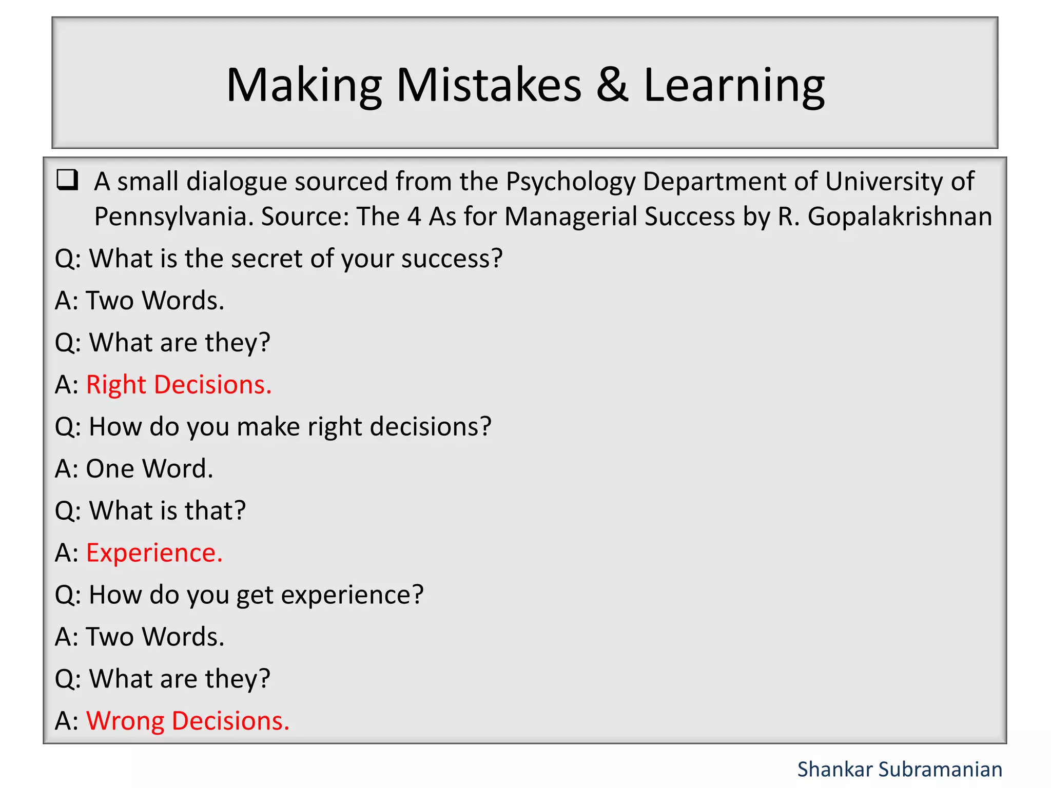 Making Mistakes & Learning
A small dialogue sourced from the Psychology Department of University of
Pennsylvania. Source: The 4 As for Managerial Success by R. Gopalakrishnan
Q: What is the secret of your success?
A: Two Words.
Q: What are they?
A: Right Decisions.
Q: How do you make right decisions?
A: One Word.
Q: What is that?
A: Experience.
Q: How do you get experience?
A: Two Words.
Q: What are they?
A: Wrong Decisions.
Shankar Subramanian
