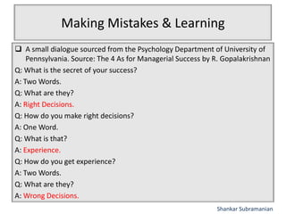 Making Mistakes & Learning
 A small dialogue sourced from the Psychology Department of University of
Pennsylvania. Source: The 4 As for Managerial Success by R. Gopalakrishnan
Q: What is the secret of your success?
A: Two Words.
Q: What are they?
A: Right Decisions.
Q: How do you make right decisions?
A: One Word.
Q: What is that?
A: Experience.
Q: How do you get experience?
A: Two Words.
Q: What are they?
A: Wrong Decisions.
Shankar Subramanian
 
