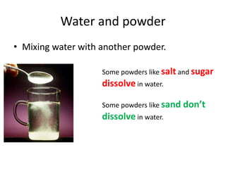 Water and powder
• Mixing water with another powder.
Some powders like salt and sugar
dissolve in water.
Some powders like sand don’t
dissolve in water.