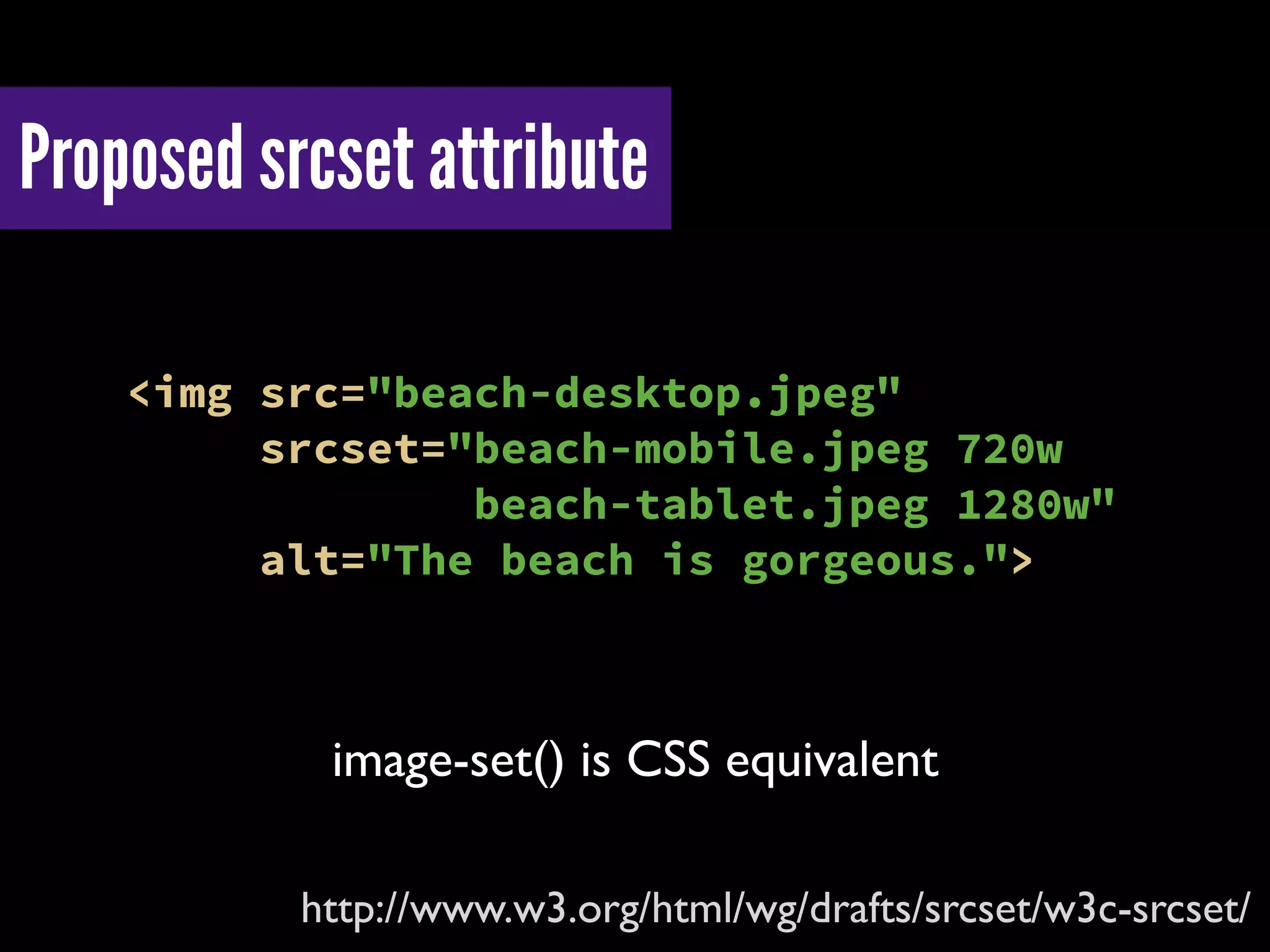 Proposed srcset attribute
http://www.w3.org/html/wg/drafts/srcset/w3c-srcset/
<img src="beach-desktop.jpeg"
srcset="beach-mobile.jpeg 720w
beach-tablet.jpeg 1280w"
alt="The beach is gorgeous.">
image-set() is CSS equivalent
 