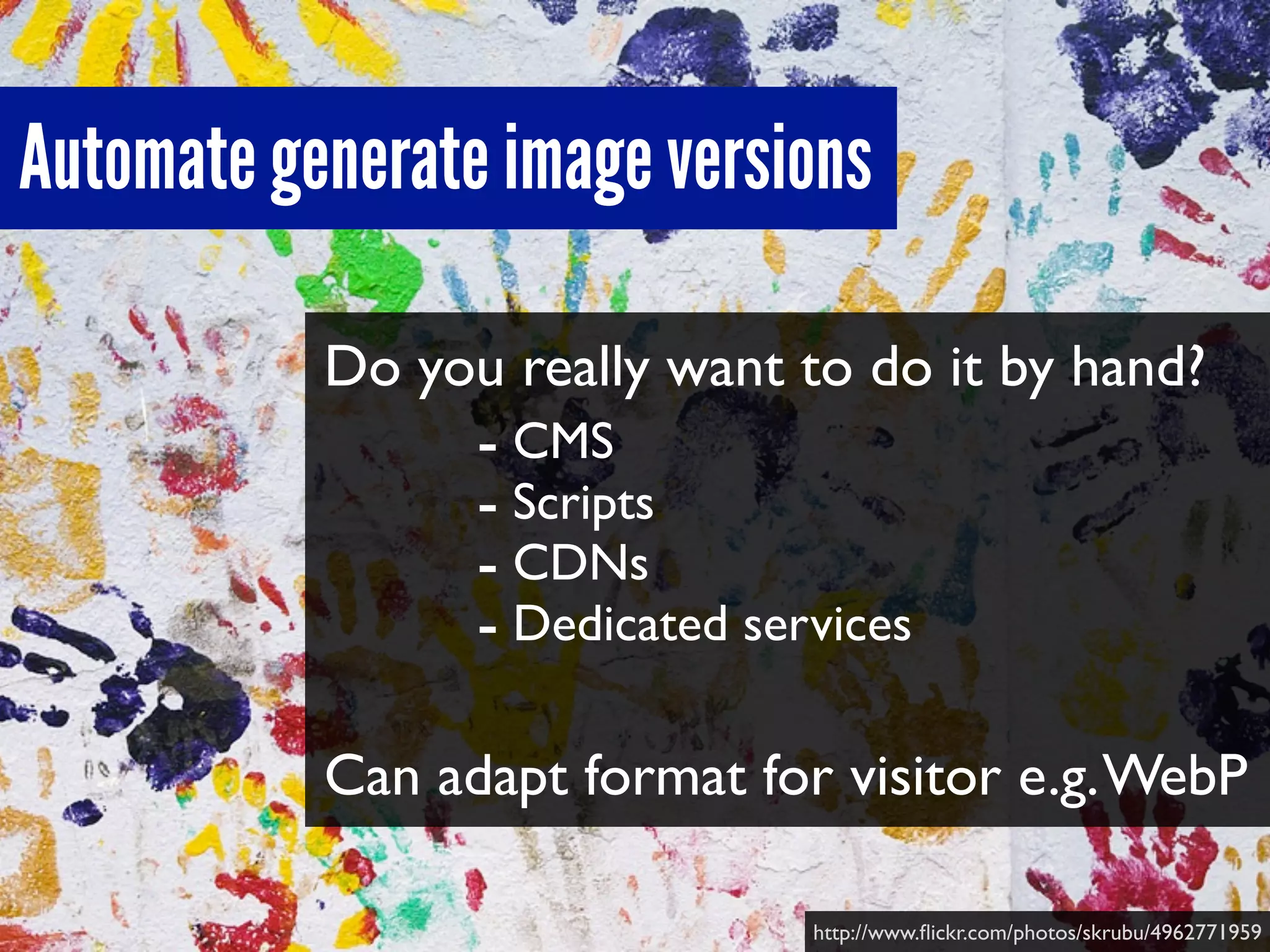 Do you really want to do it by hand?
Can adapt format for visitor e.g.WebP
Automate generate image versions
http://www.ﬂickr.com/photos/skrubu/4962771959
- CMS
- Scripts
- CDNs
- Dedicated services
 