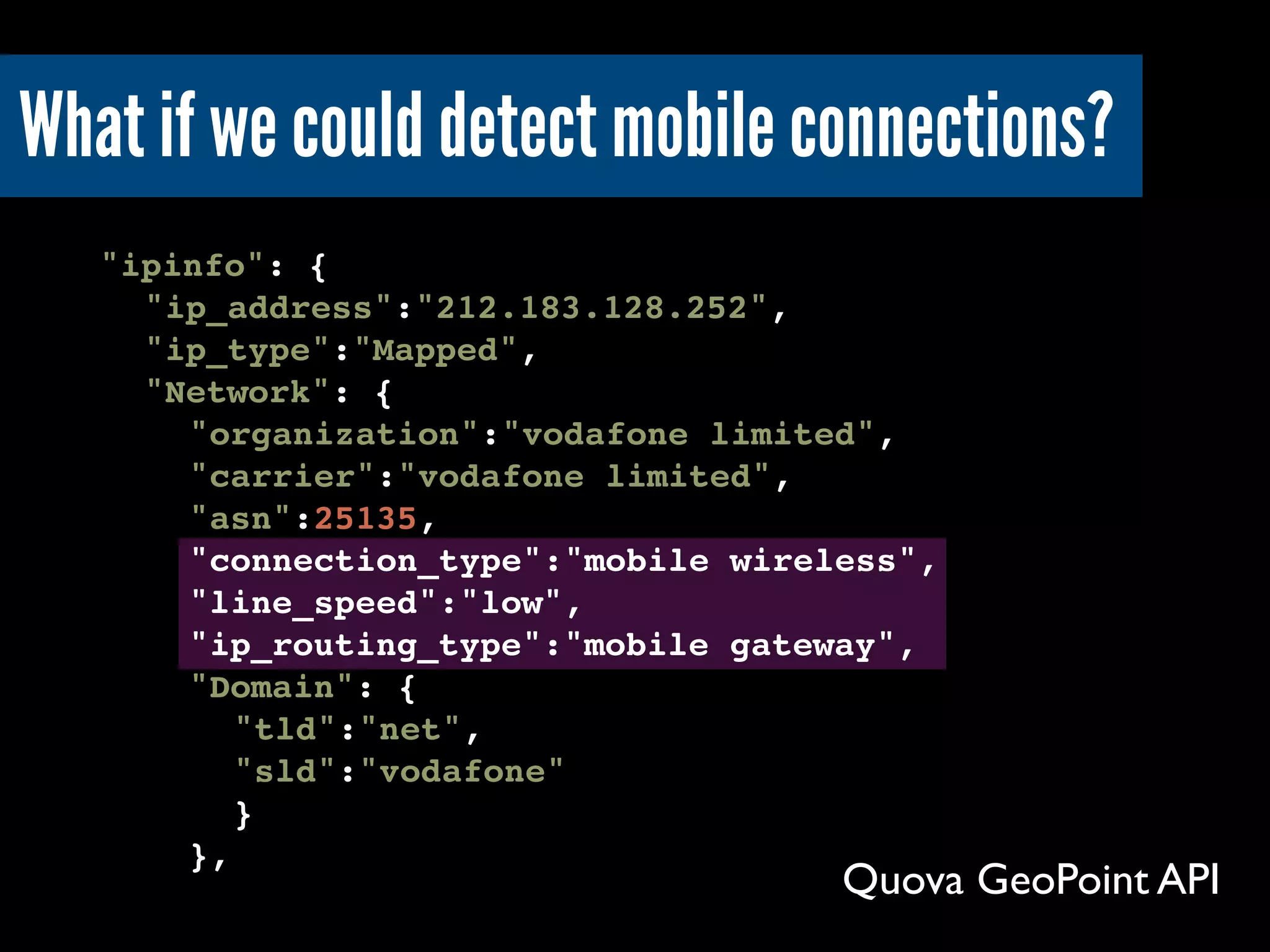 ! "ipinfo": {
! ! "ip_address":"212.183.128.252",
! !"ip_type":"Mapped",
! !"Network": {
! !! "organization":"vodafone limited",
! ! !"carrier":"vodafone limited",
! ! !"asn":25135,
! ! !"connection_type":"mobile wireless",
! ! !"line_speed":"low",
! ! !"ip_routing_type":"mobile gateway",
! ! !"Domain": {
! ! !! "tld":"net",
! ! !! "sld":"vodafone"
! ! !! }
! ! !},
Quova GeoPoint API
What if we could detect mobile connections?
 