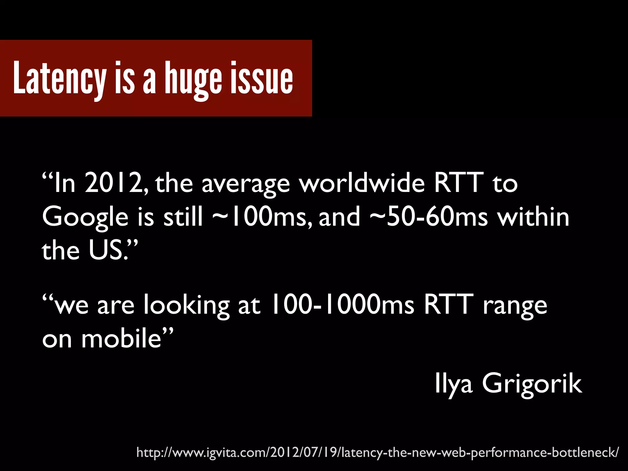 Latency is a huge issue
“In 2012, the average worldwide RTT to
Google is still ~100ms, and ~50-60ms within
the US.”
http://www.igvita.com/2012/07/19/latency-the-new-web-performance-bottleneck/
“we are looking at 100-1000ms RTT range
on mobile”
Ilya Grigorik
 