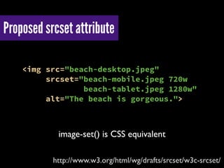 Proposed srcset attribute
http://www.w3.org/html/wg/drafts/srcset/w3c-srcset/
<img src="beach-desktop.jpeg"
srcset="beach-mobile.jpeg 720w
beach-tablet.jpeg 1280w"
alt="The beach is gorgeous.">
image-set() is CSS equivalent
 