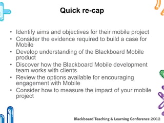 Quick re-cap

• Identify aims and objectives for their mobile project
• Consider the evidence required to build a case for
  Mobile
• Develop understanding of the Blackboard Mobile
  product
• Discover how the Blackboard Mobile development
  team works with clients
• Review the options available for encouraging
  engagement with Mobile
• Consider how to measure the impact of your mobile
  project
 