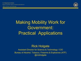 Office of Science and Technology




                              Making Mobility Work for
                                   Government:
                               Practical Applications

                                             Rick Holgate
                              Assistant Director for Science & Technology / CIO
                           Bureau of Alcohol, Tobacco, Firearms & Explosives (ATF)
                                                 @rickholgate
 