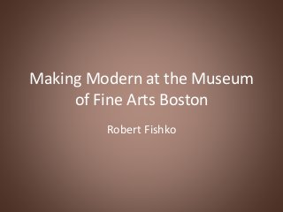 Making Modern at the Museum
of Fine Arts Boston
Robert Fishko
 