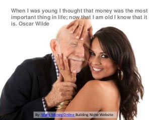 When I was young I thought that money was the most
important thing in life; now that I am old I know that it
is. Oscar Wilde

By: Make Money Online Building Niche Website

 