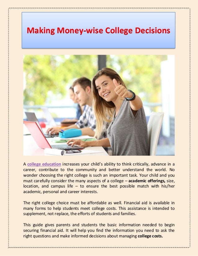 Making Money-wise College Decisions
A college education increases your child’s ability to think critically, advance in a
career, contribute to the community and better understand the world. No
wonder choosing the right college is such an important task. Your child and you
must carefully consider the many aspects of a college – academic offerings, size,
location, and campus life – to ensure the best possible match with his/her
academic, personal and career interests.
The right college choice must be affordable as well. Financial aid is available in
many forms to help students meet college costs. This assistance is intended to
supplement, not replace, the efforts of students and families.
This guide gives parents and students the basic information needed to begin
securing financial aid. It will help you find the information you need to ask the
right questions and make informed decisions about managing college costs.
 