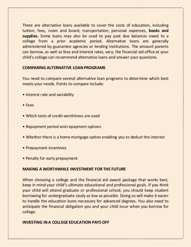 There are alternative loans available to cover the costs of education, including
tuition, fees, room and board, transportation, personal expenses, books and
supplies. Some loans may also be used to pay past due balances owed to a
college from a prior academic period. Alternative loans are generally
administered by guarantee agencies or lending institutions. The amount parents
can borrow, as well as fees and interest rates, vary; the financial aid office at your
child’s college can recommend alternative loans and answer your questions.
COMPARING ALTERNATIVE LOAN PROGRAMS
You need to compare several alternative loan programs to determine which best
meets your needs. Points to compare include:
• Interest rate and variability
• Fees
• Which tests of credit-worthiness are used
• Repayment period and repayment options
• Whether there is a home mortgage option enabling you to deduct the interest
• Prepayment incentives
• Penalty for early prepayment
MAKING A WORTHWHILE INVESTMENT FOR THE FUTURE
When choosing a college and the financial aid award package that works best,
keep in mind your child’s ultimate educational and professional goals. If you think
your child will attend graduate or professional school, you should keep student
borrowing for undergraduate study as low as possible. Doing so will make it easier
to handle the education loans necessary for advanced degrees. You also need to
anticipate the financial obligation you and your child incur when you borrow for
college.
INVESTING IN A COLLEGE EDUCATION PAYS OFF
 