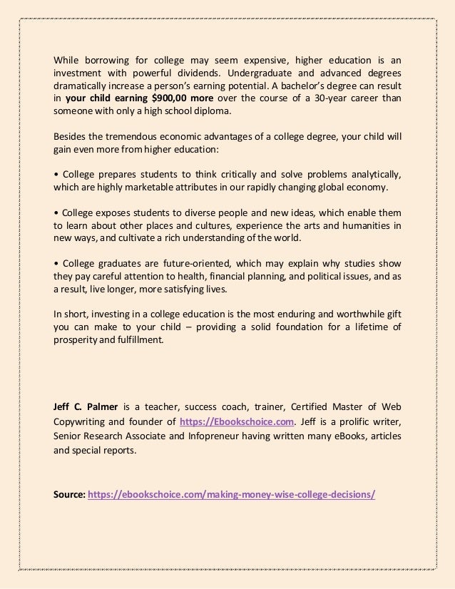 While borrowing for college may seem expensive, higher education is an
investment with powerful dividends. Undergraduate and advanced degrees
dramatically increase a person’s earning potential. A bachelor’s degree can result
in your child earning $900,00 more over the course of a 30-year career than
someone with only a high school diploma.
Besides the tremendous economic advantages of a college degree, your child will
gain even more from higher education:
• College prepares students to think critically and solve problems analytically,
which are highly marketable attributes in our rapidly changing global economy.
• College exposes students to diverse people and new ideas, which enable them
to learn about other places and cultures, experience the arts and humanities in
new ways, and cultivate a rich understanding of the world.
• College graduates are future-oriented, which may explain why studies show
they pay careful attention to health, financial planning, and political issues, and as
a result, live longer, more satisfying lives.
In short, investing in a college education is the most enduring and worthwhile gift
you can make to your child – providing a solid foundation for a lifetime of
prosperity and fulfillment.
Jeff C. Palmer is a teacher, success coach, trainer, Certified Master of Web
Copywriting and founder of https://Ebookschoice.com. Jeff is a prolific writer,
Senior Research Associate and Infopreneur having written many eBooks, articles
and special reports.
Source: https://ebookschoice.com/making-money-wise-college-decisions/
 