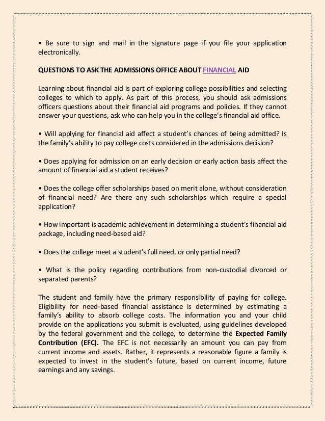 • Be sure to sign and mail in the signature page if you file your application
electronically.
QUESTIONS TO ASK THE ADMISSIONS OFFICE ABOUT FINANCIAL AID
Learning about financial aid is part of exploring college possibilities and selecting
colleges to which to apply. As part of this process, you should ask admissions
officers questions about their financial aid programs and policies. If they cannot
answer your questions, ask who can help you in the college’s financial aid office.
• Will applying for financial aid affect a student’s chances of being admitted? Is
the family’s ability to pay college costs considered in the admissions decision?
• Does applying for admission on an early decision or early action basis affect the
amount of financial aid a student receives?
• Does the college offer scholarships based on merit alone, without consideration
of financial need? Are there any such scholarships which require a special
application?
• How important is academic achievement in determining a student’s financial aid
package, including need-based aid?
• Does the college meet a student’s full need, or only partial need?
• What is the policy regarding contributions from non-custodial divorced or
separated parents?
The student and family have the primary responsibility of paying for college.
Eligibility for need-based financial assistance is determined by estimating a
family’s ability to absorb college costs. The information you and your child
provide on the applications you submit is evaluated, using guidelines developed
by the federal government and the college, to determine the Expected Family
Contribution (EFC). The EFC is not necessarily an amount you can pay from
current income and assets. Rather, it represents a reasonable figure a family is
expected to invest in the student’s future, based on current income, future
earnings and any savings.
 