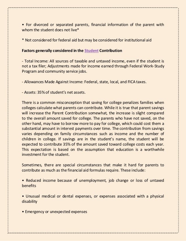 • For divorced or separated parents, financial information of the parent with
whom the student does not live*
* Not considered for federal aid but may be considered for institutional aid
Factors generally considered in the Student Contribution
- Total Income: All sources of taxable and untaxed income, even if the student is
not a tax filer; Adjustments made for income earned through Federal Work-Study
Program and community service jobs.
- Allowances Made Against Income: Federal, state, local, and FICA taxes.
- Assets: 35% of student’s net assets.
There is a common misconception that saving for college penalizes families when
colleges calculate what parents can contribute. While it is true that parent savings
will increase the Parent Contribution somewhat, the increase is slight compared
to the overall amount saved for college. The parents who have not saved, on the
other hand, may have to borrow more to pay for college, which could cost them a
substantial amount in interest payments over time. The contribution from savings
varies depending on family circumstances such as income and the number of
children in college. If savings are in the student’s name, the student will be
expected to contribute 35% of the amount saved toward college costs each year.
This expectation is based on the assumption that education is a worthwhile
investment for the student.
Sometimes, there are special circumstances that make it hard for parents to
contribute as much as the financial aid formulas require. These include:
• Reduced income because of unemployment, job change or loss of untaxed
benefits
• Unusual medical or dental expenses, or expenses associated with a physical
disability
• Emergency or unexpected expenses
 