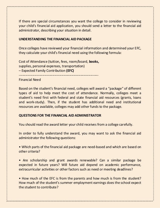 If there are special circumstances you want the college to consider in reviewing
your child’s financial aid application, you should send a letter to the financial aid
administrator, describing your situation in detail.
UNDERSTANDING THE FINANCIAL AID PACKAGE
Once colleges have reviewed your financial information and determined your EFC,
they calculate your child’s financial need using the following formula:
Cost of Attendance (tuition, fees, room/board, books,
supplies, personal expenses, transportation)
– Expected Family Contribution (EFC)
-----------------------------------------------------------------------
Financial Need
Based on the student’s financial need, colleges will award a “package” of different
types of aid to help meet the cost of attendance. Normally, colleges meet a
student’s need first with federal and state financial aid resources (grants, loans
and work-study). Then, if the student has additional need and institutional
resources are available, colleges may add other funds to the package.
QUESTIONS FOR THE FINANCIAL AID ADMINISTRATOR
You should read the award letter your child receives from a college carefully.
In order to fully understand the award, you may want to ask the financial aid
administrator the following questions:
• Which parts of the financial aid package are need-based and which are based on
other criteria?
• Are scholarship and grant awards renewable? Can a similar package be
expected in future years? Will future aid depend on academic performance,
extracurricular activities or other factors such as need or meeting deadlines?
• How much of the EFC is from the parents and how much is from the student?
How much of the student’s summer employment earnings does the school expect
the student to contribute?
 