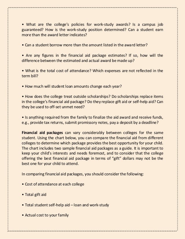 • What are the college’s policies for work-study awards? Is a campus job
guaranteed? How is the work-study position determined? Can a student earn
more than the award letter indicates?
• Can a student borrow more than the amount listed in the award letter?
• Are any figures in the financial aid package estimates? If so, how will the
difference between the estimated and actual award be made up?
• What is the total cost of attendance? Which expenses are not reflected in the
term bill?
• How much will student loan amounts change each year?
• How does the college treat outside scholarships? Do scholarships replace items
in the college’s financial aid package? Do they replace gift aid or self-help aid? Can
they be used to off-set unmet need?
• Is anything required from the family to finalize the aid award and receive funds,
e.g., provide tax returns, submit promissory notes, pay a deposit by a deadline?
Financial aid packages can vary considerably between colleges for the same
student. Using the chart below, you can compare the financial aid from different
colleges to determine which package provides the best opportunity for your child.
The chart includes two sample financial aid packages as a guide. It is important to
keep your child’s interests and needs foremost, and to consider that the college
offering the best financial aid package in terms of “gift” dollars may not be the
best one for your child to attend.
In comparing financial aid packages, you should consider the following:
• Cost of attendance at each college
• Total gift aid
• Total student self-help aid – loan and work-study
• Actual cost to your family
 