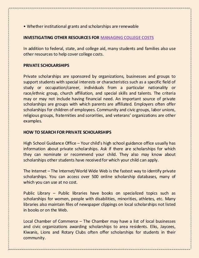 • Whether institutional grants and scholarships are renewable
INVESTIGATING OTHER RESOURCES FOR MANAGING COLLEGE COSTS
In addition to federal, state, and college aid, many students and families also use
other resources to help cover college costs.
PRIVATE SCHOLARSHIPS
Private scholarships are sponsored by organizations, businesses and groups to
support students with special interests or characteristics such as a specific field of
study or occupation/career, individuals from a particular nationality or
race/ethnic group, church affiliation, and special skills and talents. The criteria
may or may not include having financial need. An important source of private
scholarships are groups with which parents are affiliated. Employers often offer
scholarships for children of employees. Community and civic groups, labor unions,
religious groups, fraternities and sororities, and veterans’ organizations are other
examples.
HOW TO SEARCH FOR PRIVATE SCHOLARSHIPS
High School Guidance Office – Your child’s high school guidance office usually has
information about private scholarships. Ask if there are scholarships for which
they can nominate or recommend your child. They also may know about
scholarships other students have received for which your child can apply.
The Internet – The Internet/World Wide Web is the fastest way to identify private
scholarships. You can access over 500 online scholarship databases, many of
which you can use at no cost.
Public Library – Public libraries have books on specialized topics such as
scholarships for women, people with disabilities, minorities, athletes, etc. Many
libraries also maintain files of newspaper clippings on local scholarships not listed
in books or on the Web.
Local Chamber of Commerce – The Chamber may have a list of local businesses
and civic organizations awarding scholarships to area residents. Elks, Jaycees,
Kiwanis, Lions and Rotary Clubs often offer scholarships for students in their
community.
 