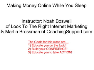 Making Money Online While You Sleep Instructor: Noah Boswell of Look To The Right Internet Marketing & Martin Brossman of CoachingSupport.com The Goals for this class are… 1) Educate you on the topic!  2) Build your CONFIDENCE! 3) Educate you to take ACTION! 