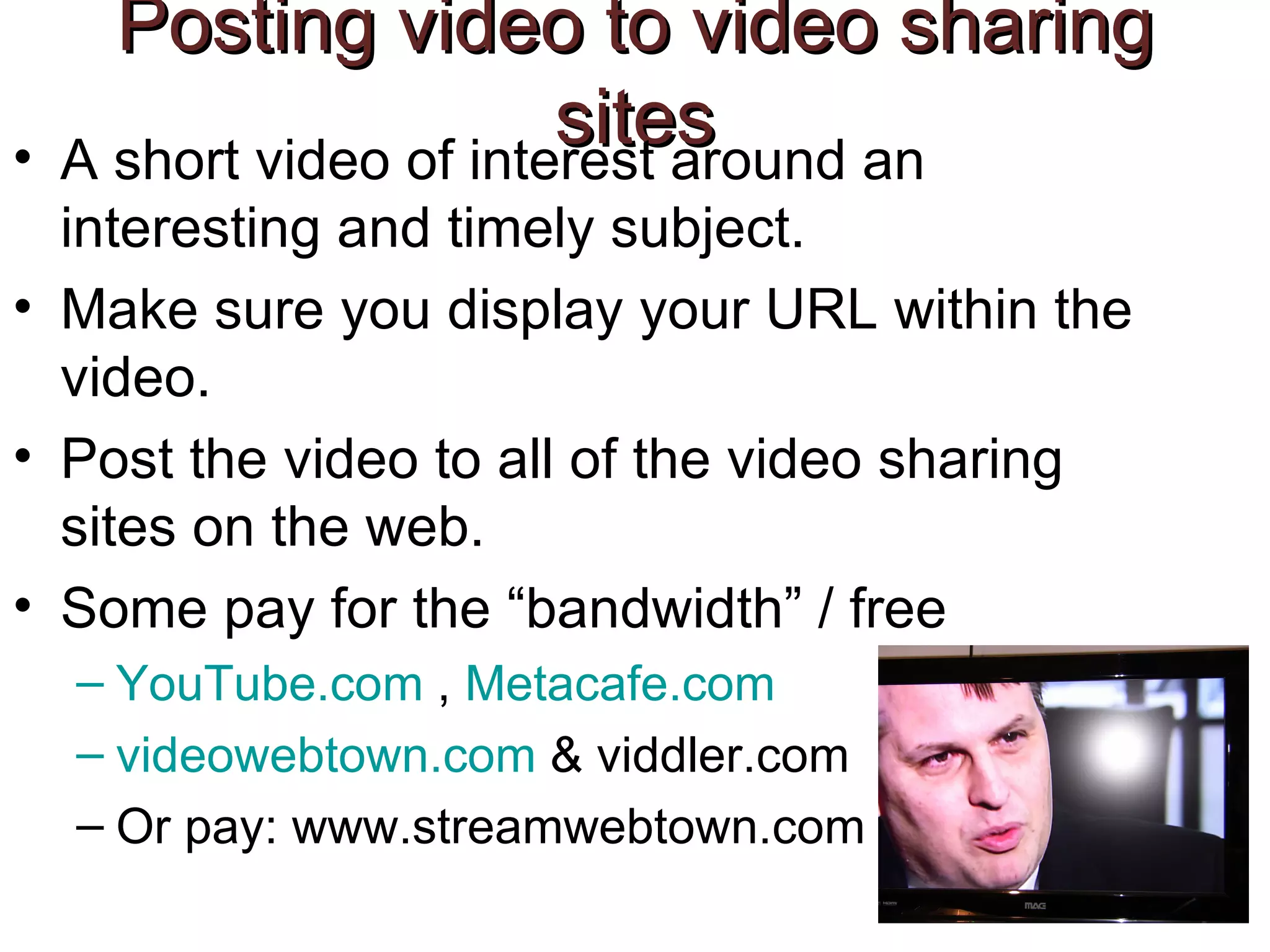 Posting video to video sharing sites A short video of interest around an interesting and timely subject.  Make sure you display your URL within the video.  Post the video to all of the video sharing sites on the web.  Some pay for the “bandwidth” / free  YouTube.com  ,  Metacafe.com videowebtown.com  & viddler.com  Or pay: www.streamwebtown.com  