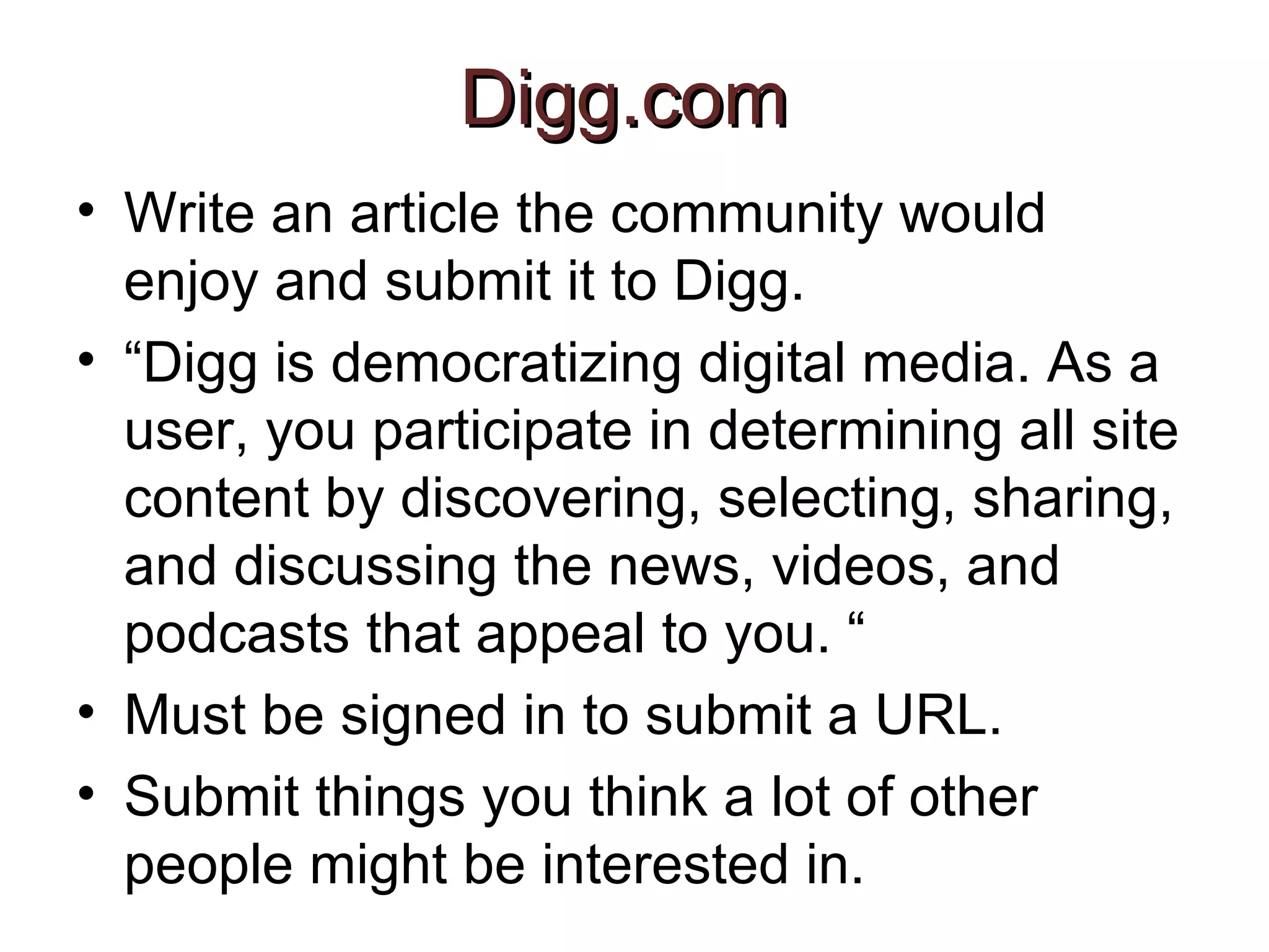 Digg.com   Write an article the community would enjoy and submit it to Digg.  “ Digg is democratizing digital media. As a user, you participate in determining all site content by discovering, selecting, sharing, and discussing the news, videos, and podcasts that appeal to you. “ Must be signed in to submit a URL. Submit things you think a lot of other people might be interested in.  