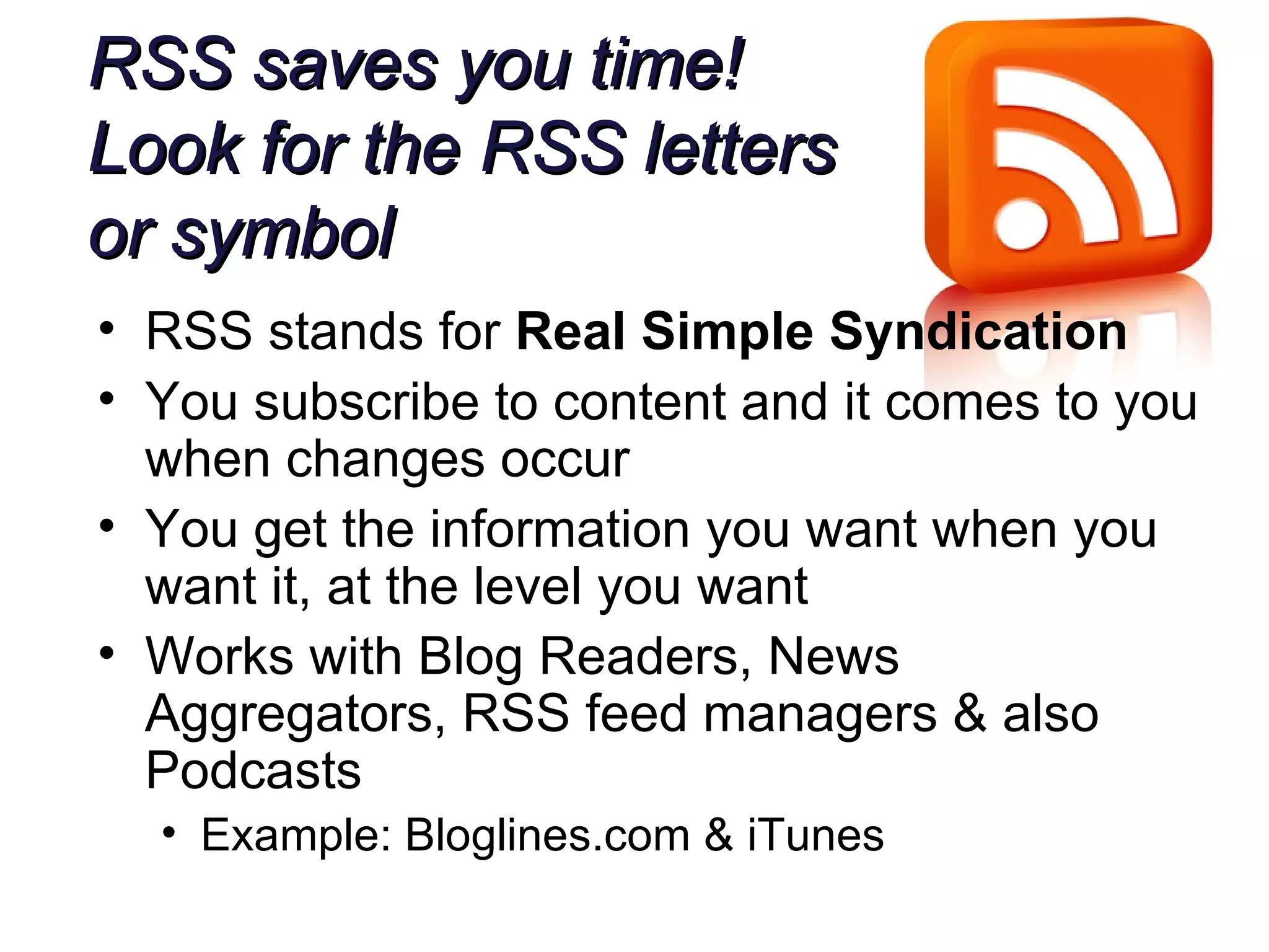RSS saves you time! Look for the RSS letters  or symbol RSS stands for  Real Simple Syndication You subscribe to content and it comes to you when changes occur You get the information you want when you want it, at the level you want Works with Blog Readers, News Aggregators, RSS feed managers & also Podcasts Example: Bloglines.com & iTunes 