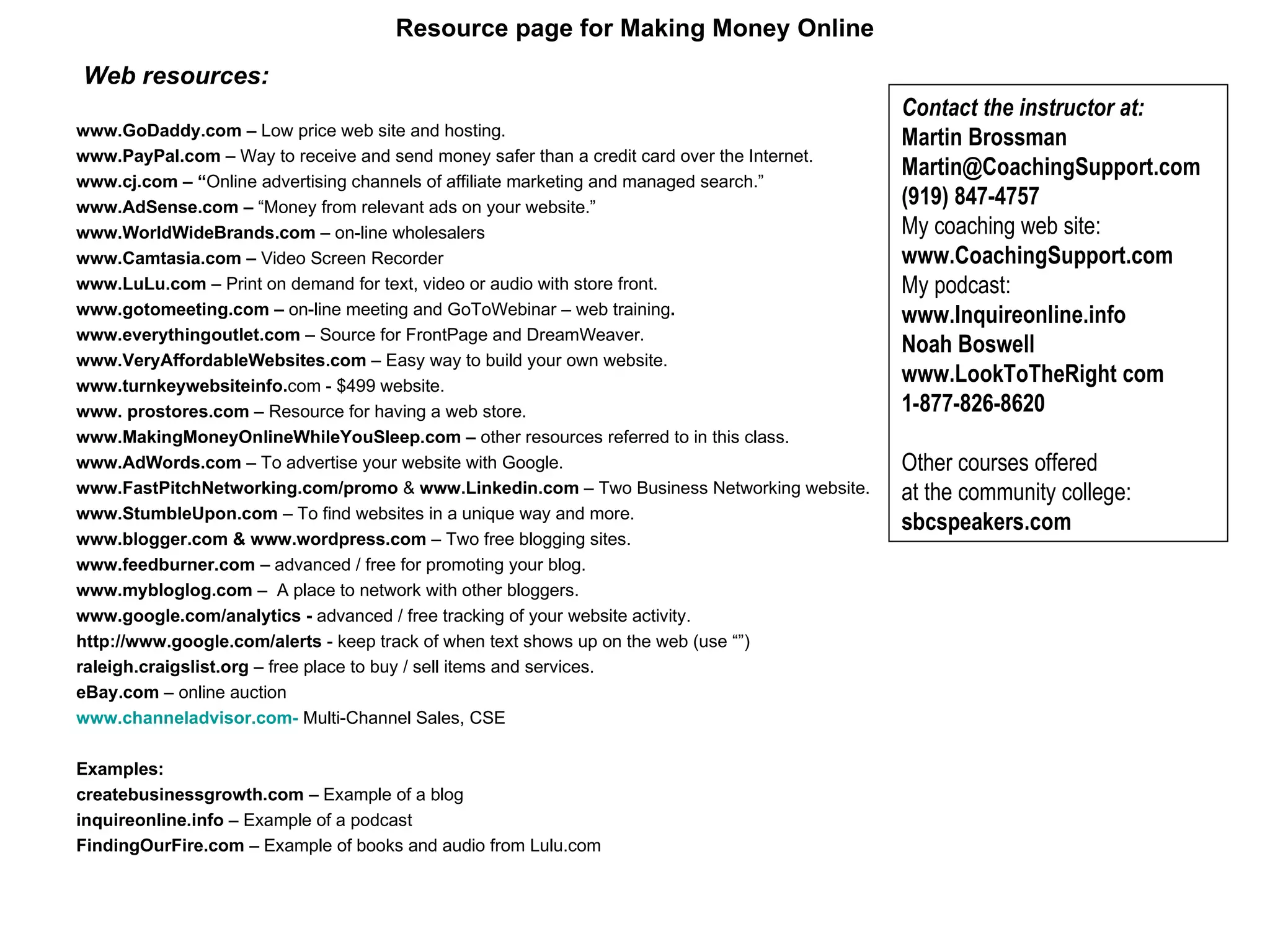 Resource page for Making Money Online   Web resources:   www.GoDaddy.com –  Low price web site and hosting.   www.PayPal.com  – Way to receive and send money safer than a credit card over the Internet. www.cj.com – “ Online advertising channels of affiliate marketing and managed search.” www.AdSense.com –  “Money from relevant ads on your website.” www.WorldWideBrands.com  –   on-line wholesalers   www.Camtasia.com –  Video Screen Recorder www.LuLu.com  – Print on demand for text, video or audio with store front. www.gotomeeting.com   –  on-line meeting and GoToWebinar – web training . www.everythingoutlet.com  – Source for FrontPage and DreamWeaver.  www.VeryAffordableWebsites.com  – Easy way to build your own website. www.turnkeywebsiteinfo. com - $499 website.  www. prostores.com  – Resource for having a web store.  www.MakingMoneyOnlineWhileYouSleep.com –  other resources referred to in this class. www.AdWords.com  – To advertise your website with Google. www.FastPitchNetworking.com/promo  &  www.Linkedin.com  – Two Business Networking website. www.StumbleUpon.com  – To find websites in a unique way and more. www.blogger.com & www.wordpress.com  – Two free blogging sites. www.feedburner.com  – advanced / free for promoting your blog.  www.mybloglog.com  –  A place to network with other bloggers. www.google.com/analytics -  advanced / free tracking of your website activity.   http://www.google.com/alerts  - keep track of when text shows up on the web (use “”) raleigh.craigslist.org  – free place to buy / sell items and services.  eBay.com  – online auction  www.channeladvisor.com -  Multi-Channel Sales, CSE Examples: createbusinessgrowth.com  – Example of a blog inquireonline.info  – Example of a podcast FindingOurFire.com  – Example of books and audio from Lulu.com      Contact the instructor at:  Martin Brossman Martin@CoachingSupport.com (919) 847-4757 My coaching web site:  www.CoachingSupport.com  My podcast:  www.Inquireonline.info  Noah Boswell www.LookToTheRight com  1-877-826-8620   Other courses offered  at the community college:  sbcspeakers.com   