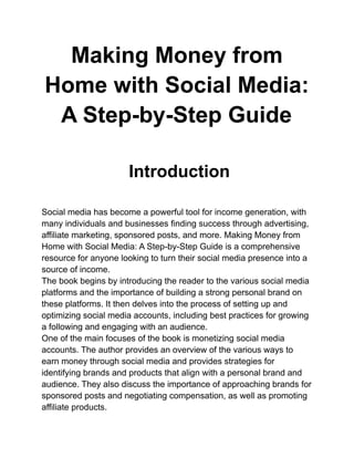 Making Money from
Home with Social Media:
A Step-by-Step Guide
Introduction
Social media has become a powerful tool for income generation, with
many individuals and businesses finding success through advertising,
affiliate marketing, sponsored posts, and more. Making Money from
Home with Social Media: A Step-by-Step Guide is a comprehensive
resource for anyone looking to turn their social media presence into a
source of income.
The book begins by introducing the reader to the various social media
platforms and the importance of building a strong personal brand on
these platforms. It then delves into the process of setting up and
optimizing social media accounts, including best practices for growing
a following and engaging with an audience.
One of the main focuses of the book is monetizing social media
accounts. The author provides an overview of the various ways to
earn money through social media and provides strategies for
identifying brands and products that align with a personal brand and
audience. They also discuss the importance of approaching brands for
sponsored posts and negotiating compensation, as well as promoting
affiliate products.
 