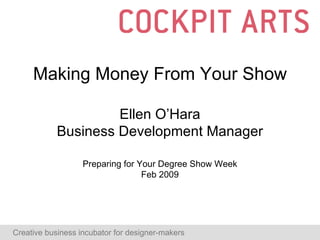 Making Money From Your Show Ellen O’Hara Business Development Manager Preparing for Your Degree Show Week Feb 2009 Creative business incubator for designer-makers  