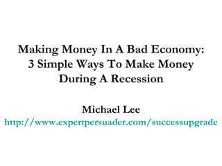 Making Money In A Bad Economy: 3 Simple Ways To Make Money During A Recession Michael Lee http://www.expertpersuader.com/successupgrade 
