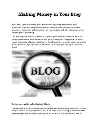 Making Money in Your Blog
Right now, if you're working your website and updating it regularly, you'll
remember that many experts recommend having a downloadable product to
provide, to encourage individuals to visit your website and take advantage of the
support you're providing.
One of many best items it is possible to put on your site is definitely an book that
provides assistance and direction within your chosen area of expertise. Whether
you're a technical whizz or a marketer, a health expert or a writer, you're among the
most experienced people in your business – that’s why you setup your website,
right?

Having your guide online for individuals
I get yourself a variety of requests from people asking how we should really publish
our goods once we've produced them, and it might be confusing to understand the
easiest way to host your offer once you're all set with it. I’ve produced a free of

 
