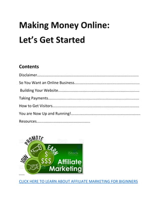 Making Money Online:
Let’s Get Started
Contents
Disclaimer...............................................................................................
So You Want an Online Business.............................................................
Building Your Website............................................................................
Taking Payments.....................................................................................
How to Get Visitors.................................................................................
You are Now Up and Running!.................................................................
Resources..................................................
CLICK HERE TO LEARN ABOUT AFFILIATE MARKETING FOR BIGINNERS
 