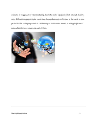Making Money Online 9
available in blogging. For video marketing, YouTube is also a popular outlet, although it can be
more difficult to engage with the public than through Facebook or Twitter. In the end, it is most
productive for a company to utilize a wide array of social media outlets, as many people have
personal preferences concerning each of them.
 