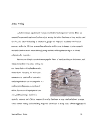 Making Money Online 10
Article Writing
Article writing is a potentially lucrative method for making money online. There are
many different manifestations of online article writing, including freelance writing, writing paid
reviews, and article marketing. In other cases, people are employed by online databases or
company and write full-time as an online columnist, and in some instances, people engage in
multiple forms of online article writing (doing freelance writing and serving as an online
columnist, for example.)
Freelance writing is one of the most popular forms of article writing on the internet, and
it does not just involve article writing but
can also refer to writing books or other
manuscripts. Basically, the individual
operates as an independent contractor,
rendering their services to companies at a
predetermined pay rate. A number of
online freelance writing organizations
exist, and becoming a member is
typically a simple and efficient process. Generally, freelance writing entails a balance between
actual content writing and submitting proposals for articles. In many cases, submitting proposals
 