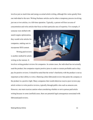 Making Money Online 11
involves just as much time and energy as actual article writing, although this varies greatly from
one individual to the next. Writing freelance articles can be either a temporary process involving
just one or two articles, or a full-time operation. Typically, a person will have an area of
concentration and write articles that focus on their particular area of expertise. For example, if
someone were skilled with
search engine optimization,
they would write articles for
companies, making sure to
incorporate SEO content.
Writing paid reviews
is another method for article
writing on the internet. It
involves writing product reviews for companies. In certain cases, the individual has not actually
used the product, but companies require positive press in order to remain profitable and so they
pay for positive reviews. It should be noted that the writer’s familiarity with the product is not as
important as their ability to write a flattering (often fabricated) review that paints the company or
the product in a positive light. Many companies that would otherwise receive poor reviews pay
article writers to write positive reviews, typically through public sites such as amazon.com.
However, one must exercise caution when considering whether or not to pursue paid article
writing because in some (rarified) cases, there are potential legal consequences associated with
fabricated paid reviews.
 