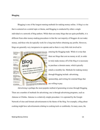 Making Money Online 13
Blogging
Blogging is one of the longest-running methods for making money online. A blog is a site
that is centered on a central topic or theme, and blogging is conducted by either a single
individual or a network of blog authors. While there are many blogs that are quite profitable, it is
different from other money-making procedures in that the vast majority of bloggers do not make
money, and those who do typically work for a long time before obtaining any profits. However,
blogs are generally very inexpensive to operate and so there is very little risk involved in
entering the blogging trade. While it is true that
there are blogs that cost no money at all, in order
to truly make money off of the blog it is necessary
to purchase a domain name, which typically
entails a monthly fee. Methods for making money
through blogging include: advertising,
sponsorship, and writing for external blogs that
are willing to pay.
Advertising is perhaps the most popular method of generating revenue through blogging.
There are a number of methods for advertising; one is through advertising programs, such as
Adsense or Chitika. Adsense is a relatively simple procedure: it is operated by the Google
Network of sites and formats advertisements to the theme of the blog. For example, a blog about
cooking might have advertisements relating to cooking tools or cookbooks. In many cases, the
 