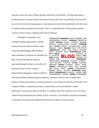 Making Money Online 14
advertiser selects the types of blogs through which they will advertise. The blog then makes a
prorated amount of money based on the amount of site traffic that visits the blog. One issue that
has serviced with advertising programs is that dummy sites have been established, with the intent
of making money through advertisements. Thus, it is important that the blog generate quality
content in order to entice companies that may be skeptical.
Although it is generally a less
profitable method, sponsorship is another
avenue that can be taken in order to make
money through blogging. Sponsorship is
when companies or external site subsidize the
blog, with the idea that the exposure
generated through the blog’s site traffic will
generate revenue to their company.
Sponsorship in blogging is really no different
from sponsorship in traditional print journalism: companies look for ways to market their
product, and the sponsorship is a business transaction, not an altruistic donation on the part of the
company. While it is potentially lucrative, sponsorship can be quite difficult to obtain,
particularly in the nascent stages of the blog. A company will not be willing to invest its money
without being assured that their product will be viewed by a vast number of potential consumers,
so someone just entering the blogging field should not expect to secure sponsors.
 