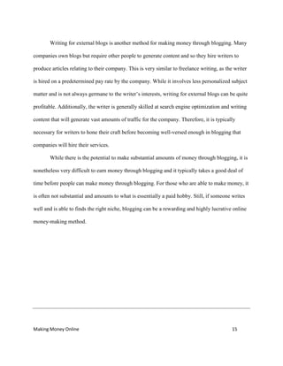 Making Money Online 15
Writing for external blogs is another method for making money through blogging. Many
companies own blogs but require other people to generate content and so they hire writers to
produce articles relating to their company. This is very similar to freelance writing, as the writer
is hired on a predetermined pay rate by the company. While it involves less personalized subject
matter and is not always germane to the writer’s interests, writing for external blogs can be quite
profitable. Additionally, the writer is generally skilled at search engine optimization and writing
content that will generate vast amounts of traffic for the company. Therefore, it is typically
necessary for writers to hone their craft before becoming well-versed enough in blogging that
companies will hire their services.
While there is the potential to make substantial amounts of money through blogging, it is
nonetheless very difficult to earn money through blogging and it typically takes a good deal of
time before people can make money through blogging. For those who are able to make money, it
is often not substantial and amounts to what is essentially a paid hobby. Still, if someone writes
well and is able to finds the right niche, blogging can be a rewarding and highly lucrative online
money-making method.
 