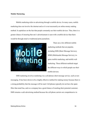 Making Money Online 16
Mobile Marketing
Mobile marketing refers to advertising through a mobile device. In many cases, mobile
marketing does not involve the internet and so it is not necessarily an online money making
method. It capitalizes on the fact that people constantly use their mobile devices. Thus, there is a
greater chance of ensuring that one’s advertisement is seen with a mobile device than there
would be through email or traditional print journalism.
There are a few different mobile
marketing methods that are popular,
including SMS (Short Message Service),
MMS (Multimedia Message Service), in-
game mobile marketing, and mobile web
marketing. These different methods target
the different ways in which people use their
mobile devices.
SMS marketing involves marketing via a cell phones short message service, such as text
messaging. It has been shown to be a highly effective method for making money because there is
a strong probability that the message will be read. Cell phones typically do not have the spam
filter that email has, and so a company has a good chance of reaching their potential customer.
SMS remains a safe advertising method because the cell phone carriers are comprehensive in
 