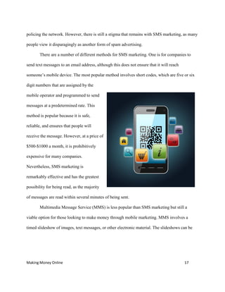 Making Money Online 17
policing the network. However, there is still a stigma that remains with SMS marketing, as many
people view it disparagingly as another form of spam advertising.
There are a number of different methods for SMS marketing. One is for companies to
send text messages to an email address, although this does not ensure that it will reach
someone’s mobile device. The most popular method involves short codes, which are five or six
digit numbers that are assigned by the
mobile operator and programmed to send
messages at a predetermined rate. This
method is popular because it is safe,
reliable, and ensures that people will
receive the message. However, at a price of
$500-$1000 a month, it is prohibitively
expensive for many companies.
Nevertheless, SMS marketing is
remarkably effective and has the greatest
possibility for being read, as the majority
of messages are read within several minutes of being sent.
Multimedia Message Service (MMS) is less popular than SMS marketing but still a
viable option for those looking to make money through mobile marketing. MMS involves a
timed slideshow of images, text messages, or other electronic material. The slideshows can be
 