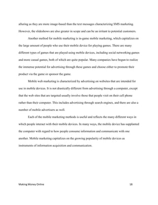 Making Money Online 18
alluring as they are more image-based than the text messages characterizing SMS marketing.
However, the slideshows are also greater in scope and can be an irritant to potential customers.
Another method for mobile marketing is in-game mobile marketing, which capitalizes on
the large amount of people who use their mobile device for playing games. There are many
different types of games that are played using mobile devices, including social networking games
and more casual games, both of which are quite popular. Many companies have begun to realize
the immense potential for advertising through these games and choose either to promote their
product via the game or sponsor the game.
Mobile web marketing is characterized by advertising on websites that are intended for
use in mobile devices. It is not drastically different from advertising through a computer, except
that the web sites that are targeted usually involve those that people visit on their cell phone
rather than their computer. This includes advertising through search engines, and there are also a
number of mobile advertisers as well.
Each of the mobile marketing methods is useful and reflects the many different ways in
which people interact with their mobile devices. In many ways, the mobile device has supplanted
the computer with regard to how people consume information and communicate with one
another. Mobile marketing capitalizes on the growing popularity of mobile devices as
instruments of information acquisition and communication.
 