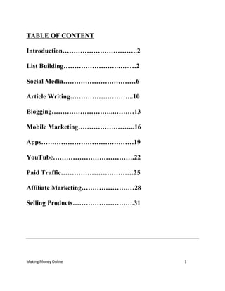 Making Money Online 1
TABLE OF CONTENT
Introduction…………………………….2
List Building…………………….…...…2
Social Media……………………………6
Article Writing………………………..10
Blogging………………………..………13
Mobile Marketing……………………..16
Apps……………………………………19
YouTube……………………………….22
Paid Traffic……………………………25
Affiliate Marketing……………………28
Selling Products……………………….31
 