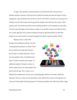 Making Money Online 20
An app is also typically consumed during very limited amounts of leisure time or
boredom and they represent a diversion and a method for passing time than the object of active
engagement. Apps should provide maximum value for little effort; customers are not going to be
willing to invest much energy into the app and the designer must take this into account. There
should not be convoluted instructions and everything should be as self-explanatory as possible.
The most successful apps are those that are simple to use and fill a logical void. Because there
are so many apps that exist, someone looking to design an app should make sure that their
product is not overly similar to a preexisting app and original to generate public interest.
Making money is achievable
through several different methods. The first
is through paid downloads, in which a fixed
price is placed on the app and customers
buy the app in a simple transaction. This is
the most popular means of marketing one’s
app; it is intuitive and the most simple. An
additional method is through a sponsor, in
which a sponsor pays for a percentage of the
profits from the app. This is often a wise
approach for entrepreneurs who are new to designing apps and have not build a significant
reputation. However, there are also drawbacks to this method; the inventor of the app does not
receive all of the profits from the app and so if it becomes popular, they effectively forfeit a large
 