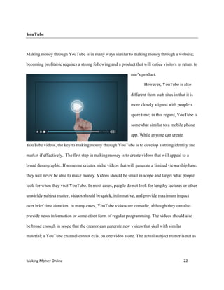 Making Money Online 22
YouTube
Making money through YouTube is in many ways similar to making money through a website;
becoming profitable requires a strong following and a product that will entice visitors to return to
one’s product.
However, YouTube is also
different from web sites in that it is
more closely aligned with people’s
spare time; in this regard, YouTube is
somewhat similar to a mobile phone
app. While anyone can create
YouTube videos, the key to making money through YouTube is to develop a strong identity and
market if effectively. The first step in making money is to create videos that will appeal to a
broad demographic. If someone creates niche videos that will generate a limited viewership base,
they will never be able to make money. Videos should be small in scope and target what people
look for when they visit YouTube. In most cases, people do not look for lengthy lectures or other
unwieldy subject matter; videos should be quick, informative, and provide maximum impact
over brief time duration. In many cases, YouTube videos are comedic, although they can also
provide news information or some other form of regular programming. The videos should also
be broad enough in scope that the creator can generate new videos that deal with similar
material; a YouTube channel cannot exist on one video alone. The actual subject matter is not as
 