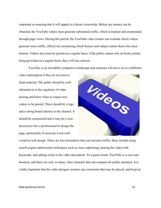 Making Money Online 23
important as ensuring that it will appeal to a broad viewership. Before any money can be
obtained, the YouTube videos must generate substantial traffic, which is tracked and enumerated
through page views. During this period, the YouTube video creator can evaluate which videos
generate more traffic, effectively monitoring which themes and subject matter draws the most
interest. Videos also must be posted on a regular basis; if the public cannot rely on fresh content
being provided on a regular basis, they will lose interest.
YouTube is an incredibly competitive landscape and someone will move on to a different
video subscription if they do not receive
fresh material. The public should be well-
informed as to the regularity of video
posting and know when to expect new
videos to be posted. There should be a logo
and a strong brand identity to the channel. It
should be customized and it may be a wise
decision to hire a professional to design the
page, particularly if someone is not well-
versed in web design. There are also procedures that can increase traffic; these include using
search engine optimization techniques such as close captioning, naming the video with
keywords, and adding script in the video description. To a great extent, YouTube is a zero sum
business, and there are only so many video channels that can compete for public attention. It is
vitally important that the video designer monitor any comments that may be placed, and keep an
 