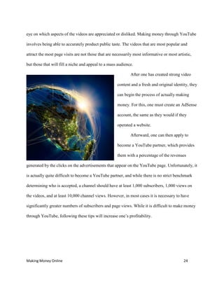 Making Money Online 24
eye on which aspects of the videos are appreciated or disliked. Making money through YouTube
involves being able to accurately product public taste. The videos that are most popular and
attract the most page visits are not those that are necessarily most informative or most artistic,
but those that will fill a niche and appeal to a mass audience.
After one has created strong video
content and a fresh and original identity, they
can begin the process of actually making
money. For this, one must create an AdSense
account, the same as they would if they
operated a website.
Afterward, one can then apply to
become a YouTube partner, which provides
them with a percentage of the revenues
generated by the clicks on the advertisements that appear on the YouTube page. Unfortunately, it
is actually quite difficult to become a YouTube partner, and while there is no strict benchmark
determining who is accepted, a channel should have at least 1,000 subscribers, 1,000 views on
the videos, and at least 10,000 channel views. However, in most cases it is necessary to have
significantly greater numbers of subscribers and page views. While it is difficult to make money
through YouTube, following these tips will increase one’s profitability.
 