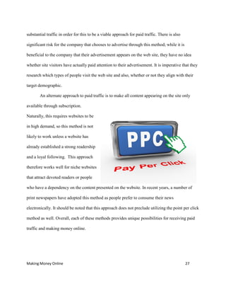Making Money Online 27
substantial traffic in order for this to be a viable approach for paid traffic. There is also
significant risk for the company that chooses to advertise through this method; while it is
beneficial to the company that their advertisement appears on the web site, they have no idea
whether site visitors have actually paid attention to their advertisement. It is imperative that they
research which types of people visit the web site and also, whether or not they align with their
target demographic.
An alternate approach to paid traffic is to make all content appearing on the site only
available through subscription.
Naturally, this requires websites to be
in high demand, so this method is not
likely to work unless a website has
already established a strong readership
and a loyal following. This approach
therefore works well for niche websites
that attract devoted readers or people
who have a dependency on the content presented on the website. In recent years, a number of
print newspapers have adopted this method as people prefer to consume their news
electronically. It should be noted that this approach does not preclude utilizing the point per click
method as well. Overall, each of these methods provides unique possibilities for receiving paid
traffic and making money online.
 