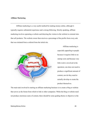 Making Money Online 28
Affiliate Marketing
Affiliate marketing is a very useful method for making money online, although it
typically requires substantial experience and a strong following. Strictly speaking, affiliate
marketing involves operating a website and directing the visitors to the website to external sites
that sell products. The website owner then receives a percentage of the profits from every sale
that was initiated from a referral from the initial site.
Affiliate marketing is
especially appealing to people
because it requires little to no
startup costs and because very
little work is involved in the
operation; one does not need to
produce a significant amount of
content, nor do they need to
actually develop or create the
product themselves.
The main task involved in starting an affiliate marketing business is to create a blog or website
that serves as the forum from which to link to other companies. While the blog or website need
not produce enormous sums of content, there should be some guiding theme or objective to the
 